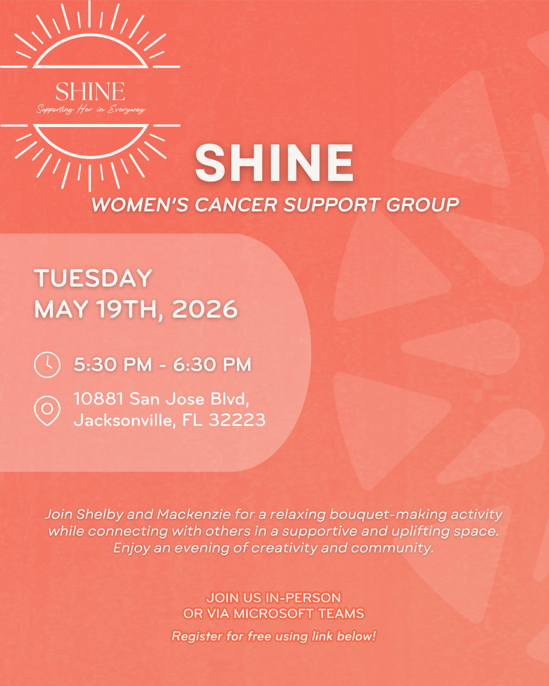 SHINE Women's Cancer Support Group event details: - Date: Tuesday, May 19th, 2026 - Time: 5:30 PM - 6:30 PM - Location: 10881 San Jose Blvd, Jacksonville, FL 32223 Join Shelby and Mackenzie for a relaxing bouquet-making activity while connecting with others in a supportive and uplifting space. Enjoy an evening of creativity and community. The event is available in-person or via Microsoft Teams. Registration is free using the provided link.